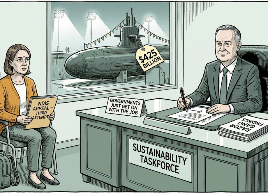 A dark editorial cartoon showing a self-satisfied bureaucrat at a desk marked “Sustainability Taskforce” signing documents while a exhausted woman with an NDIS appeal folder sits in a waiting room behind him, and through the window a nuclear submarine sits in dry dock with a $425 billion price tag.